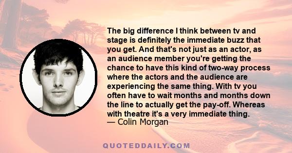 The big difference I think between tv and stage is definitely the immediate buzz that you get. And that's not just as an actor, as an audience member you're getting the chance to have this kind of two-way process where