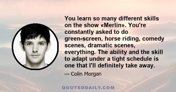 You learn so many different skills on the show «Merlin». You're constantly asked to do green-screen, horse riding, comedy scenes, dramatic scenes, everything. The ability and the skill to adapt under a tight schedule is 