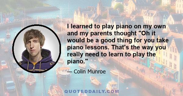 I learned to play piano on my own and my parents thought Oh it would be a good thing for you take piano lessons. That's the way you really need to learn to play the piano.