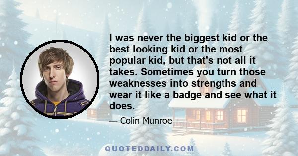 I was never the biggest kid or the best looking kid or the most popular kid, but that's not all it takes. Sometimes you turn those weaknesses into strengths and wear it like a badge and see what it does.