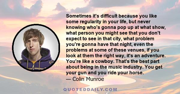 Sometimes it's difficult because you like some regularity in your life, but never knowing who's gonna pop up at what show, what person you might see that you don't expect to see in that city, what problem you're gonna