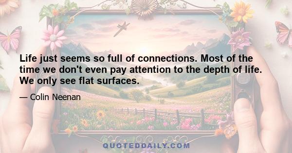 Life just seems so full of connections. Most of the time we don't even pay attention to the depth of life. We only see flat surfaces.