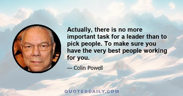 Actually, there is no more important task for a leader than to pick people. To make sure you have the very best people working for you.