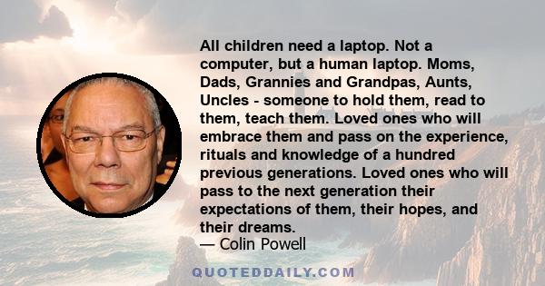 All children need a laptop. Not a computer, but a human laptop. Moms, Dads, Grannies and Grandpas, Aunts, Uncles - someone to hold them, read to them, teach them. Loved ones who will embrace them and pass on the