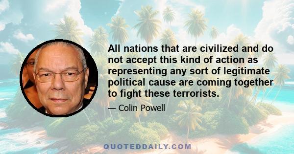 All nations that are civilized and do not accept this kind of action as representing any sort of legitimate political cause are coming together to fight these terrorists.