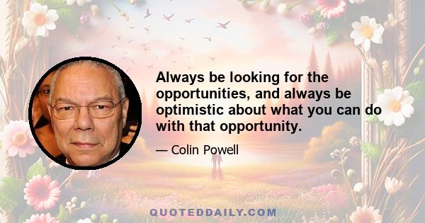 Always be looking for the opportunities, and always be optimistic about what you can do with that opportunity.