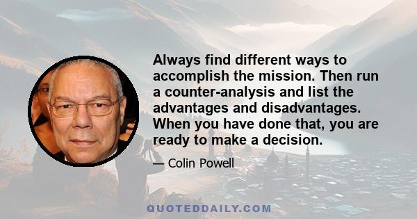 Always find different ways to accomplish the mission. Then run a counter-analysis and list the advantages and disadvantages. When you have done that, you are ready to make a decision.