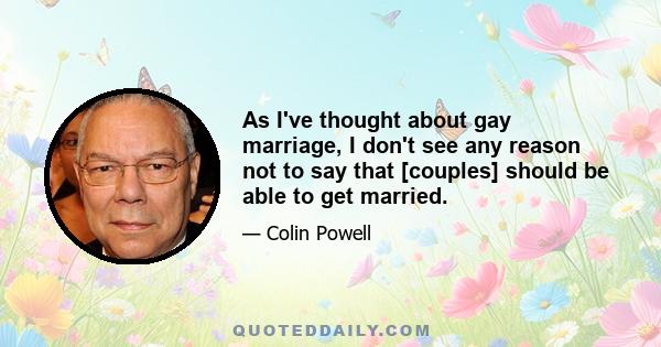 As I've thought about gay marriage, I don't see any reason not to say that [couples] should be able to get married.