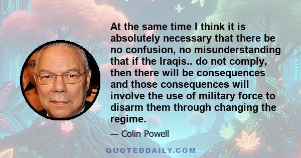 At the same time I think it is absolutely necessary that there be no confusion, no misunderstanding that if the Iraqis.. do not comply, then there will be consequences and those consequences will involve the use of