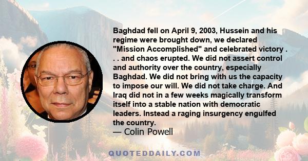 Baghdad fell on April 9, 2003, Hussein and his regime were brought down, we declared Mission Accomplished and celebrated victory . . . and chaos erupted. We did not assert control and authority over the country,