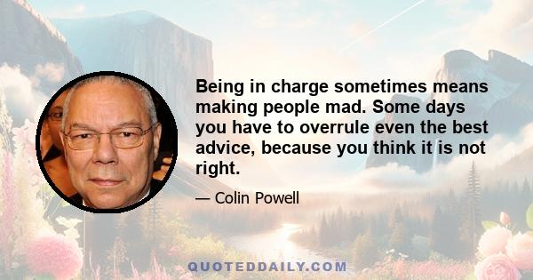 Being in charge sometimes means making people mad. Some days you have to overrule even the best advice, because you think it is not right.