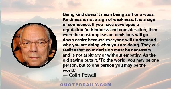 Being kind doesn't mean being soft or a wuss. Kindness is not a sign of weakness. It is a sign of confidence. If you have developed a reputation for kindness and consideration, then even the most unpleasant decisions