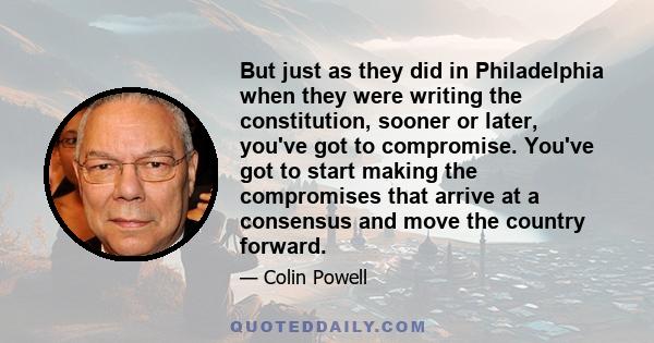 But just as they did in Philadelphia when they were writing the constitution, sooner or later, you've got to compromise. You've got to start making the compromises that arrive at a consensus and move the country forward.