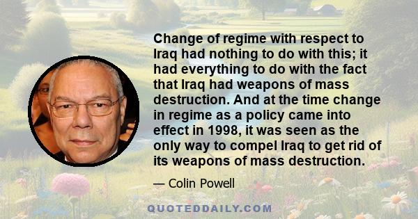 Change of regime with respect to Iraq had nothing to do with this; it had everything to do with the fact that Iraq had weapons of mass destruction. And at the time change in regime as a policy came into effect in 1998,