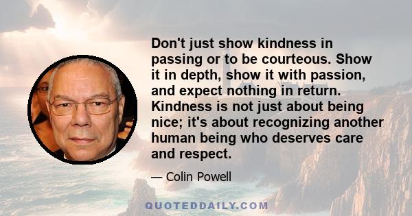 Don't just show kindness in passing or to be courteous. Show it in depth, show it with passion, and expect nothing in return. Kindness is not just about being nice; it's about recognizing another human being who