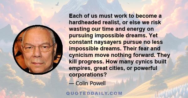 Each of us must work to become a hardheaded realist, or else we risk wasting our time and energy on pursuing impossible dreams. Yet constant naysayers pursue no less impossible dreams. Their fear and cynicism move