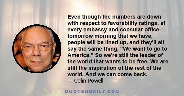 Even though the numbers are down with respect to favorability ratings, at every embassy and consular office tomorrow morning that we have, people will be lined up, and they'll all say the same thing, We want to go to