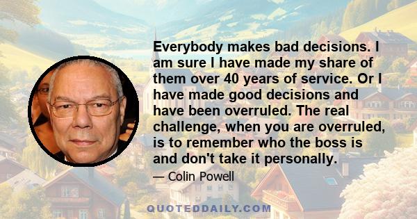 Everybody makes bad decisions. I am sure I have made my share of them over 40 years of service. Or I have made good decisions and have been overruled. The real challenge, when you are overruled, is to remember who the