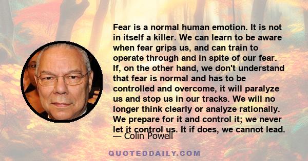 Fear is a normal human emotion. It is not in itself a killer. We can learn to be aware when fear grips us, and can train to operate through and in spite of our fear. If, on the other hand, we don't understand that fear