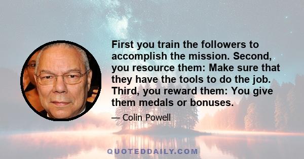 First you train the followers to accomplish the mission. Second, you resource them: Make sure that they have the tools to do the job. Third, you reward them: You give them medals or bonuses.