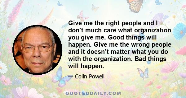 Give me the right people and I don’t much care what organization you give me. Good things will happen. Give me the wrong people and it doesn’t matter what you do with the organization. Bad things will happen.