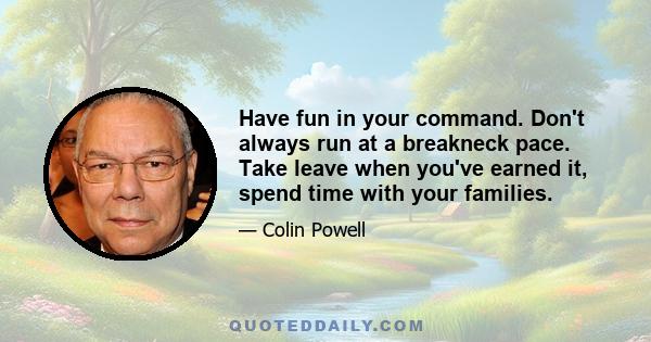 Have fun in your command. Don't always run at a breakneck pace. Take leave when you've earned it, spend time with your families.