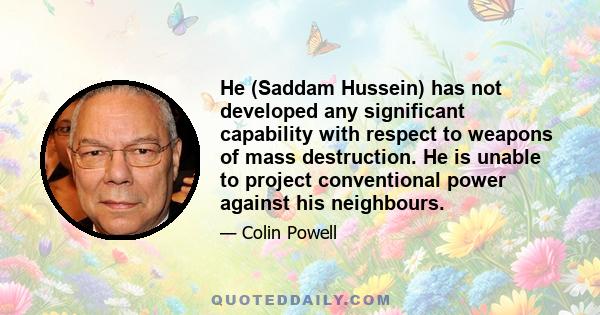 He (Saddam Hussein) has not developed any significant capability with respect to weapons of mass destruction. He is unable to project conventional power against his neighbours.