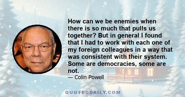 How can we be enemies when there is so much that pulls us together? But in general I found that I had to work with each one of my foreign colleagues in a way that was consistent with their system. Some are democracies,