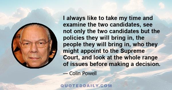 I always like to take my time and examine the two candidates, see not only the two candidates but the policies they will bring in, the people they will bring in, who they might appoint to the Supreme Court, and look at