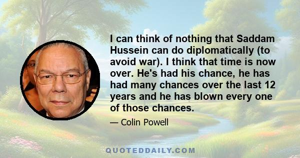 I can think of nothing that Saddam Hussein can do diplomatically (to avoid war). I think that time is now over. He's had his chance, he has had many chances over the last 12 years and he has blown every one of those