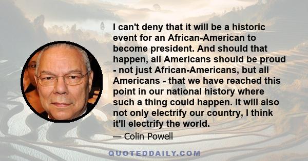 I can't deny that it will be a historic event for an African-American to become president. And should that happen, all Americans should be proud - not just African-Americans, but all Americans - that we have reached