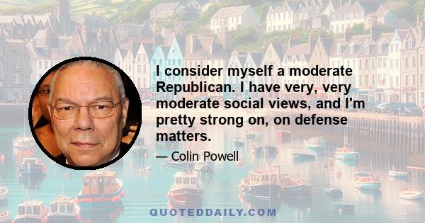 I consider myself a moderate Republican. I have very, very moderate social views, and I'm pretty strong on, on defense matters.