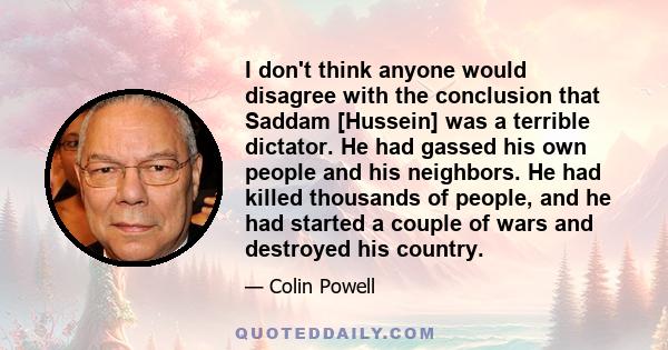 I don't think anyone would disagree with the conclusion that Saddam [Hussein] was a terrible dictator. He had gassed his own people and his neighbors. He had killed thousands of people, and he had started a couple of