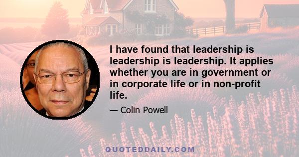 I have found that leadership is leadership is leadership. It applies whether you are in government or in corporate life or in non-profit life.