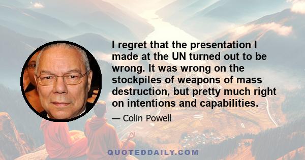 I regret that the presentation I made at the UN turned out to be wrong. It was wrong on the stockpiles of weapons of mass destruction, but pretty much right on intentions and capabilities.