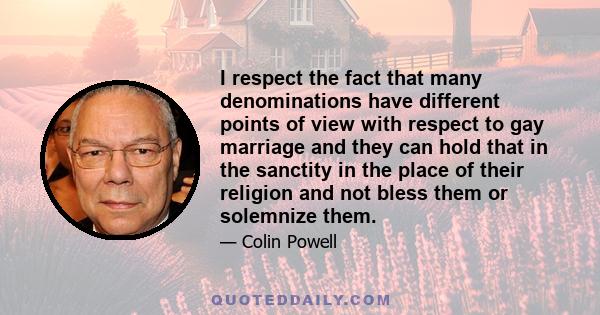 I respect the fact that many denominations have different points of view with respect to gay marriage and they can hold that in the sanctity in the place of their religion and not bless them or solemnize them.