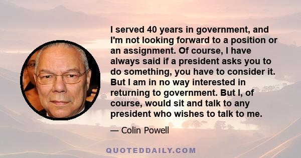 I served 40 years in government, and I'm not looking forward to a position or an assignment. Of course, I have always said if a president asks you to do something, you have to consider it. But I am in no way interested