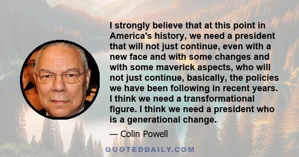 I strongly believe that at this point in America's history, we need a president that will not just continue, even with a new face and with some changes and with some maverick aspects, who will not just continue,