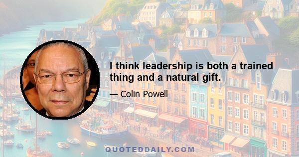 I think leadership is both a trained thing and a natural gift.