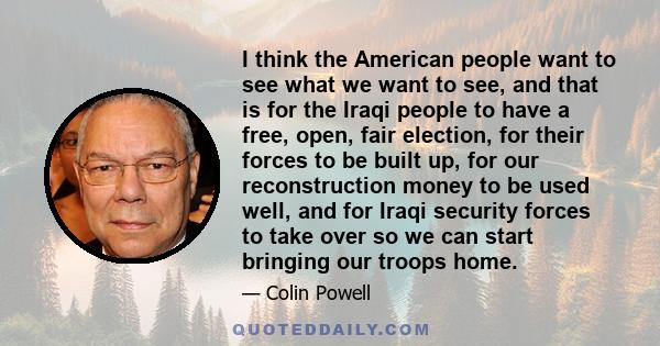 I think the American people want to see what we want to see, and that is for the Iraqi people to have a free, open, fair election, for their forces to be built up, for our reconstruction money to be used well, and for