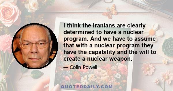 I think the Iranians are clearly determined to have a nuclear program. And we have to assume that with a nuclear program they have the capability and the will to create a nuclear weapon.