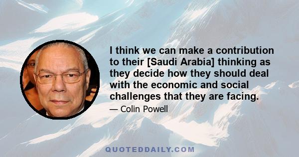 I think we can make a contribution to their [Saudi Arabia] thinking as they decide how they should deal with the economic and social challenges that they are facing.