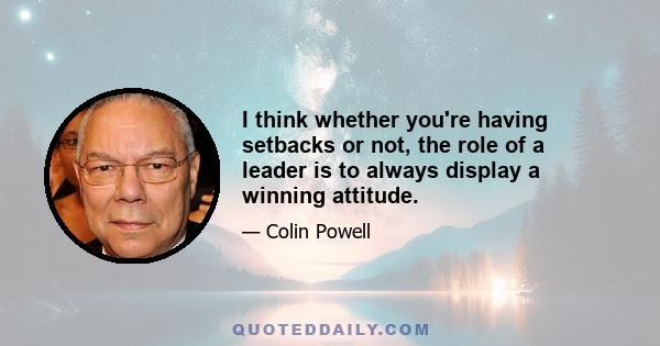 I think whether you're having setbacks or not, the role of a leader is to always display a winning attitude.