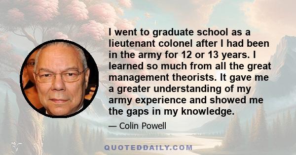 I went to graduate school as a lieutenant colonel after I had been in the army for 12 or 13 years. I learned so much from all the great management theorists. It gave me a greater understanding of my army experience and