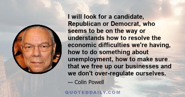 I will look for a candidate, Republican or Democrat, who seems to be on the way or understands how to resolve the economic difficulties we're having, how to do something about unemployment, how to make sure that we free 