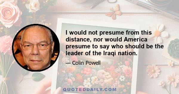 I would not presume from this distance, nor would America presume to say who should be the leader of the Iraqi nation.