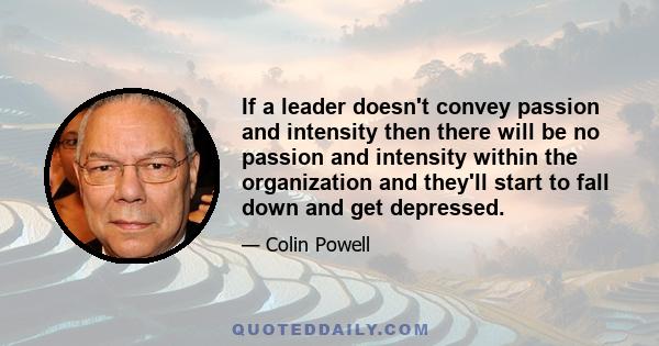 If a leader doesn't convey passion and intensity then there will be no passion and intensity within the organization and they'll start to fall down and get depressed.