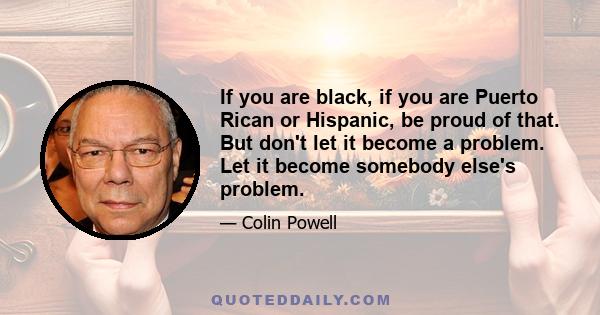 If you are black, if you are Puerto Rican or Hispanic, be proud of that. But don't let it become a problem. Let it become somebody else's problem.