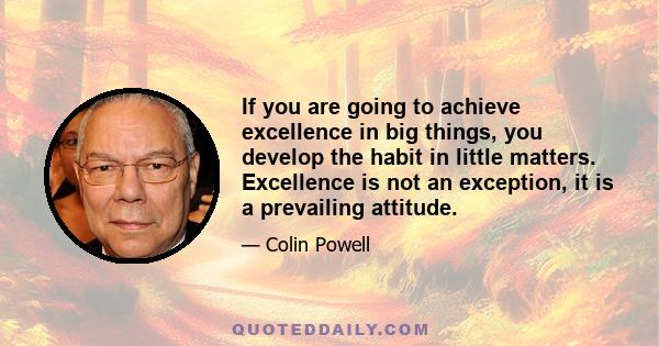 If you are going to achieve excellence in big things, you develop the habit in little matters. Excellence is not an exception, it is a prevailing attitude.