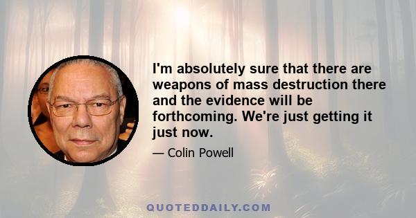 I'm absolutely sure that there are weapons of mass destruction there and the evidence will be forthcoming. We're just getting it just now.